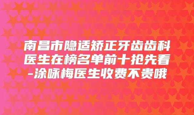 南昌市隐适矫正牙齿齿科医生在榜名单前十抢先看-涂咏梅医生收费不贵哦