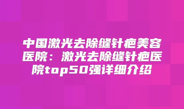中国激光去除缝针疤美容医院：激光去除缝针疤医院top50强详细介绍