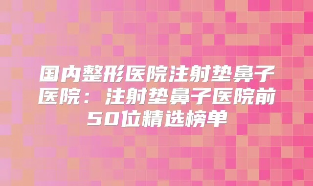 国内整形医院注射垫鼻子医院:注射垫鼻子医院前50位精选榜单