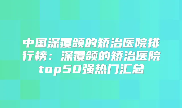 中国深覆颌的矫治医院排行榜:深覆颌的矫治医院top50强热门汇总