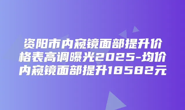 资阳市内窥镜面部提升价格表高调曝光2025-均价内窥镜面部提升18582元