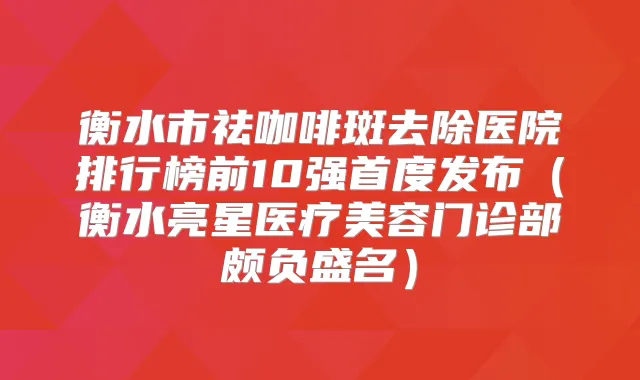 衡水市祛咖啡斑去除医院排行榜前10强首度发布（衡水亮星医疗美容门诊部颇负盛名）