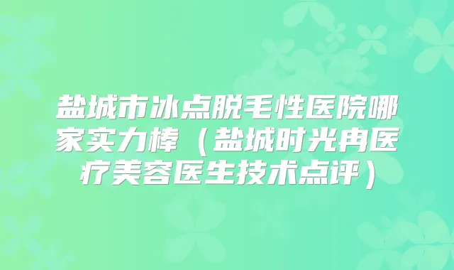 盐城市冰点脱毛性医院哪家实力棒（盐城时光冉医疗美容医生技术点评）