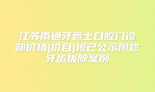 江苏南通牙爵士口腔门诊部价格(价目)现已公示附烂牙齿拔除案例