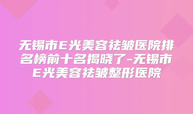 无锡市E光美容祛皱医院排名榜前十名揭晓了-无锡市E光美容祛皱整形医院