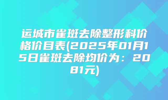 运城市雀斑去除整形科价格价目表(2025年01月15日雀斑去除均价为:2081元)
