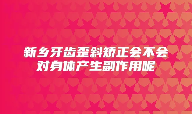 新乡牙齿歪斜矫正会不会对身体产生副作用呢