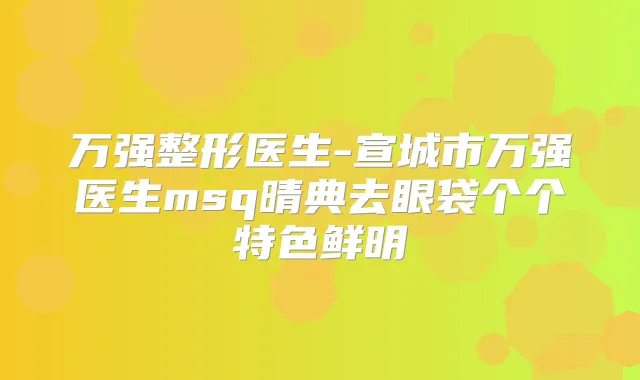 万强整形医生-宣城市万强医生msq晴典去眼袋个个特色鲜明