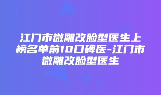 江门市微雕改脸型医生上榜名单前10口碑医-江门市微雕改脸型医生