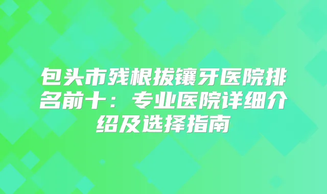 包头市残根拔镶牙医院排名前十：专业医院详细介绍及选择指南