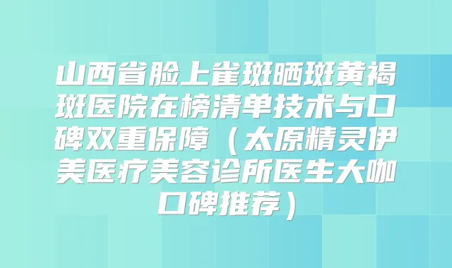山西省脸上雀斑晒斑黄褐斑医院在榜清单技术与口碑双重保障（太原精灵伊美医疗美容诊所医生大咖口碑推荐）