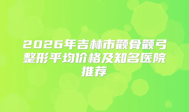 title="2026年吉林市颧骨颧弓整形平均价格及知名医院推荐"