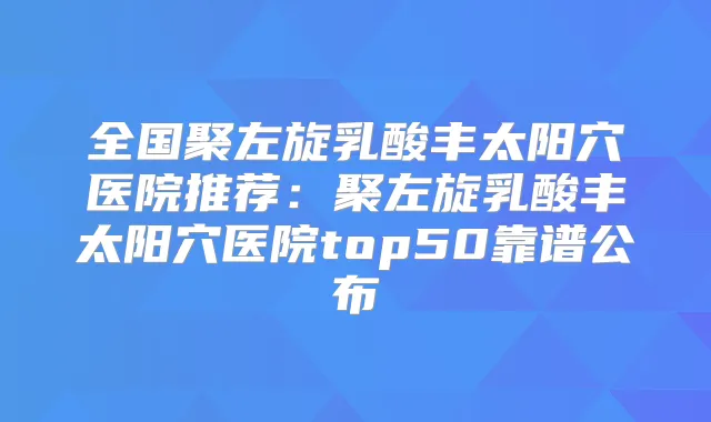 全国聚左旋乳酸丰太阳穴医院推荐:聚左旋乳酸丰太阳穴医院top50靠谱公布