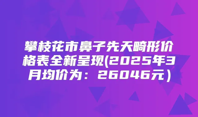 攀枝花市鼻子先天畸形价格表全新呈现(2025年3月均价为：26046元）