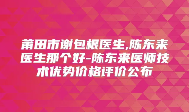 莆田市谢包根医生,陈东来医生那个好-陈东来医师技术优势价格评价公布