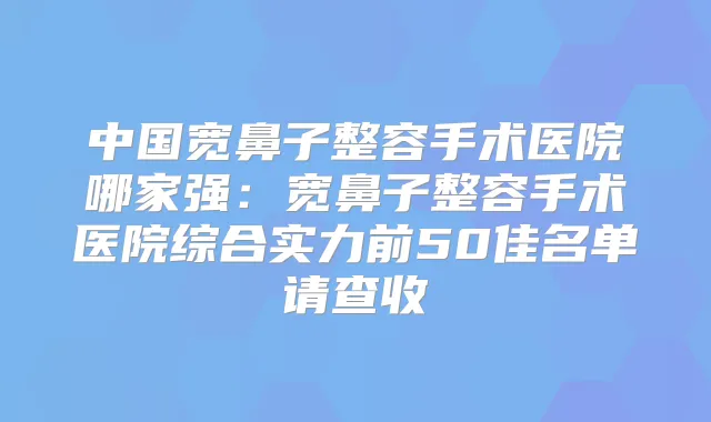 中国宽鼻子整容手术医院哪家强：宽鼻子整容手术医院综合实力前50佳名单请查收