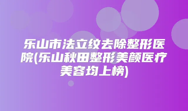 乐山市法立纹去除整形医院(乐山秋田整形美颜医疗美容均上榜)