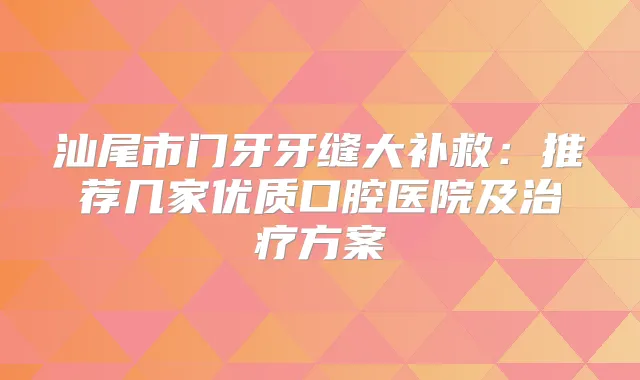 汕尾市门牙牙缝大补救：推荐几家优质口腔医院及方案