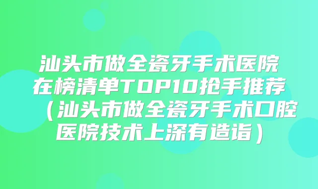 汕头市做全瓷牙手术医院在榜清单TOP10抢手推荐（汕头市做全瓷牙手术口腔医院技术上深有造诣）