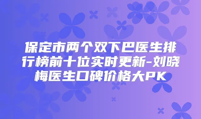 保定市两个双下巴医生排行榜前十位实时更新-刘晓梅医生口碑价格大PK