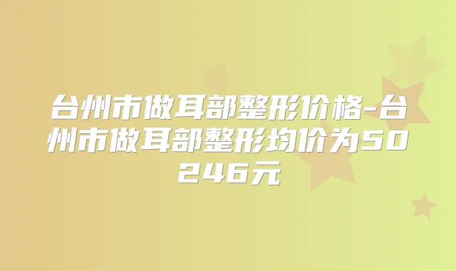 台州市做耳部整形价格-台州市做耳部整形均价为50246元