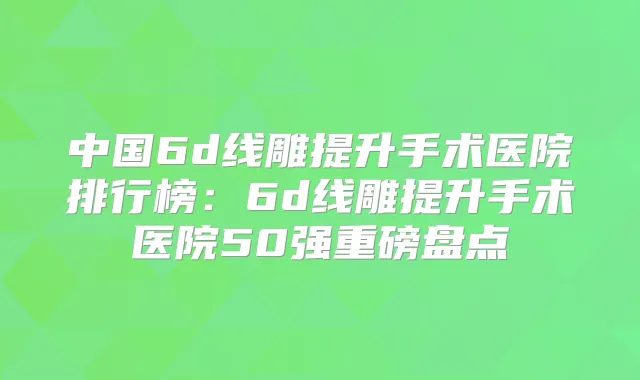 中国6d线雕提升手术医院排行榜:6d线雕提升手术医院50强重磅盘点
