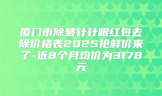 厦门市除皱针针眼红包去除价格表2025抢鲜价来了-近8个月均价为3178元