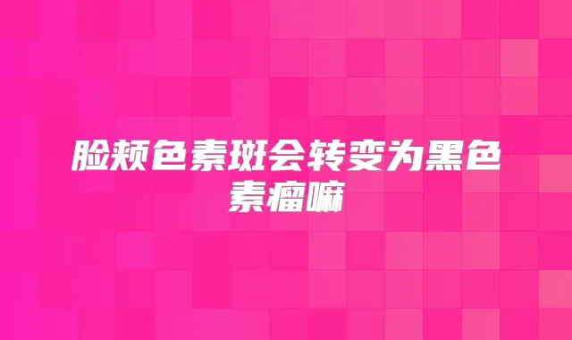 脸颊色素斑会转变为黑色素瘤嘛