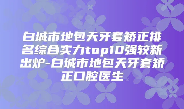 白城市地包天牙套矫正排名综合实力top10强较新出炉-白城市地包天牙套矫正口腔医生