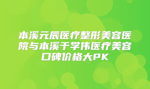 本溪元辰医疗整形美容医院与本溪于学伟医疗美容口碑价格大PK