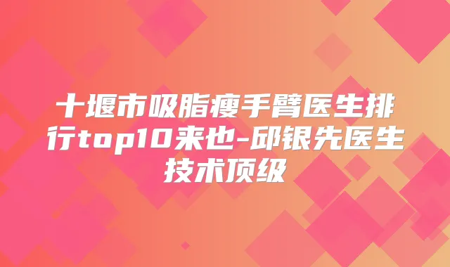 十堰市吸脂瘦手臂医生排行top10来也-邱银先医生技术