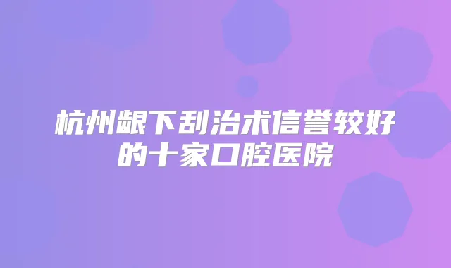 杭州龈下刮治术信誉较好的十家口腔医院