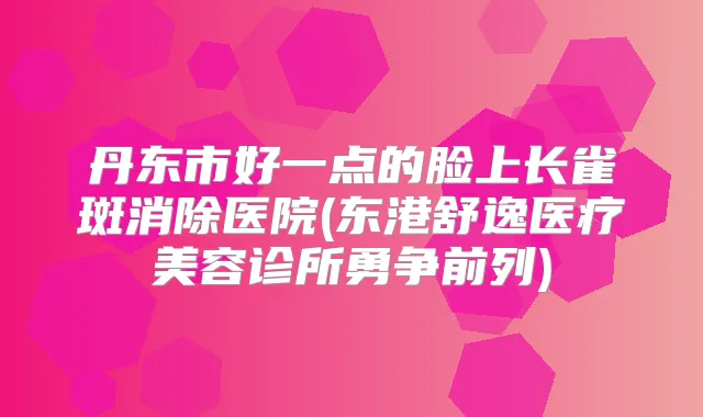 丹东市好一点的脸上长雀斑消除医院(东港舒逸医疗美容诊所勇争前列)