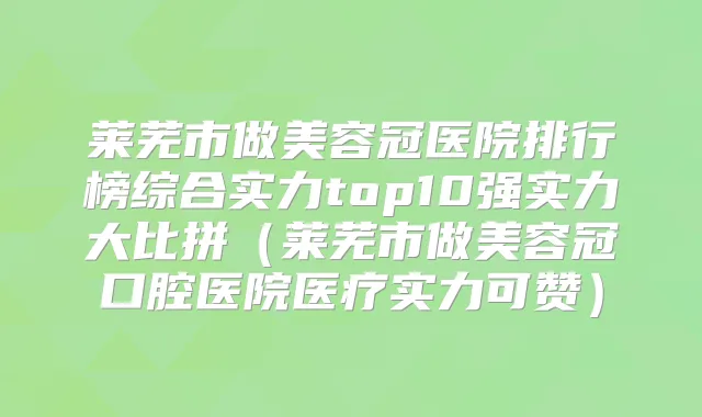 莱芜市做美容冠医院排行榜综合实力top10强实力大比拼(莱芜市做美容冠口腔医院医疗实力可赞)
