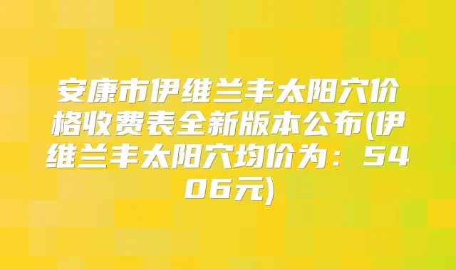 安康市伊维兰丰太阳穴价格收费表全新版本公布(伊维兰丰太阳穴均价为:5406元)