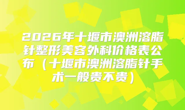 2026年十堰市澳洲溶脂针整形美容外科价格表公布(十堰市澳洲溶脂针手术一般贵不贵)