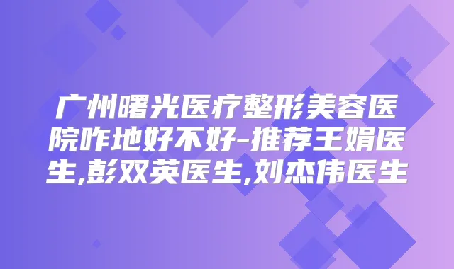 广州曙光医疗整形美容医院咋地好不好-推荐王娟医生,彭双英医生,刘杰伟医生