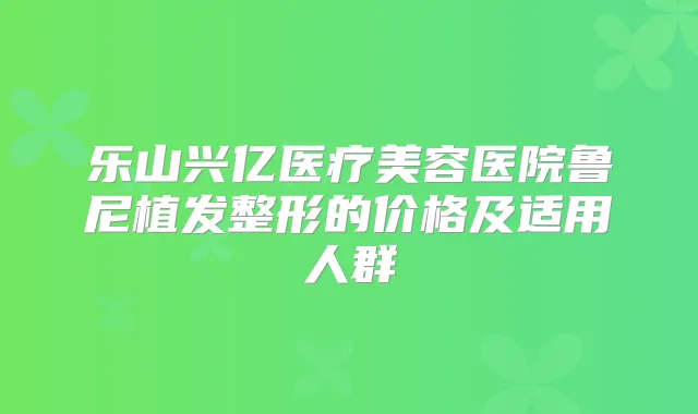 乐山兴亿医疗美容医院鲁尼植发整形的价格及适用人群