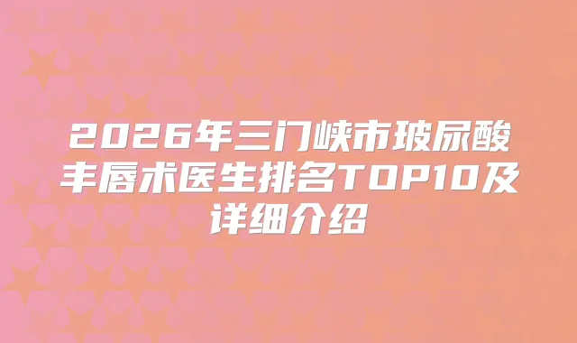 2026年三门峡市玻尿酸丰唇术医生排名TOP10及详细介绍