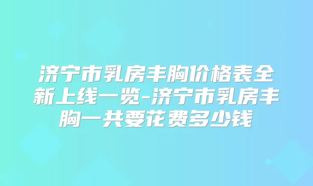济宁市乳房丰胸价格表全新上线一览-济宁市乳房丰胸一共要花费多少钱