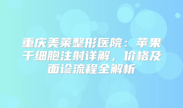 重庆美莱整形医院：苹果干细胞注射详解，价格及面诊流程全解析