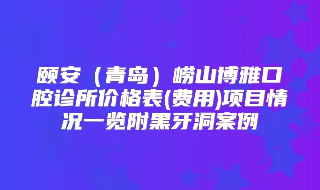 颐安（青岛）崂山博雅口腔诊所价格表(费用)项目情况一览附黑牙洞案例