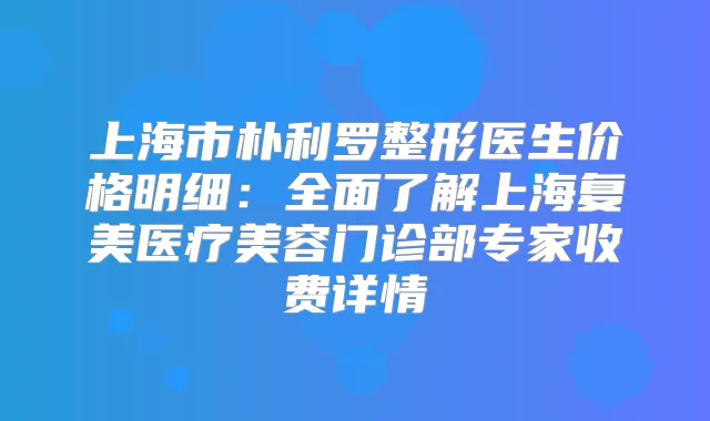 上海市朴利罗整形医生价格明细:全面了解上海复美医疗美容门诊部专家收费详情