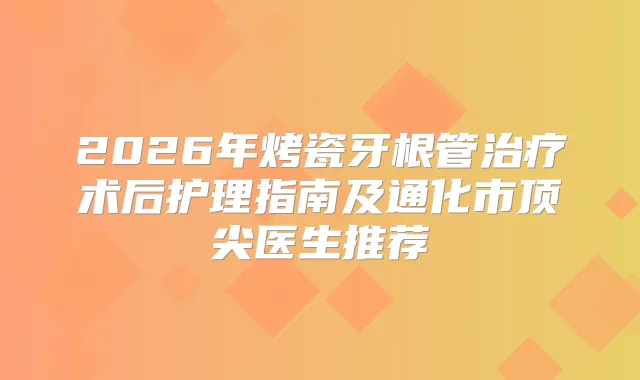 2026年烤瓷牙根管术后护理指南及通化市医生推荐