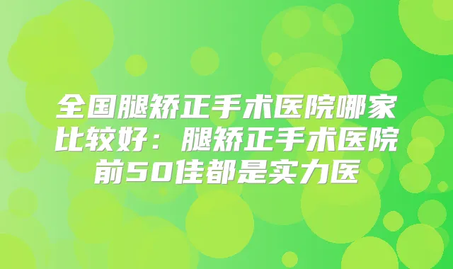 全国腿矫正手术医院哪家比较好:腿矫正手术医院前50佳都是实力医