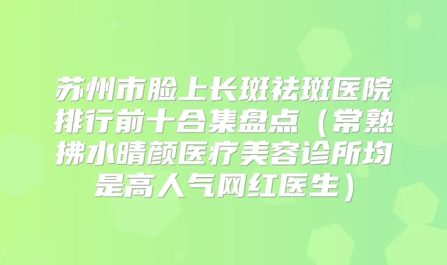 苏州市脸上长斑祛斑医院排行前十合集盘点（常熟拂水晴颜医疗美容诊所均是高人气网红医生）