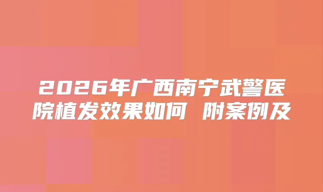 2026年广西南宁武警医院植发效果如何 附案例及