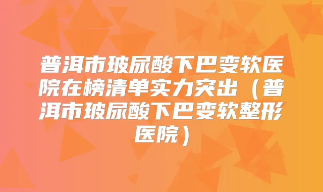 普洱市玻尿酸下巴变软医院在榜清单实力突出（普洱市玻尿酸下巴变软整形医院）