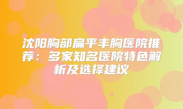 沈阳胸部扁平丰胸医院推荐：多家知名医院特色解析及选择建议