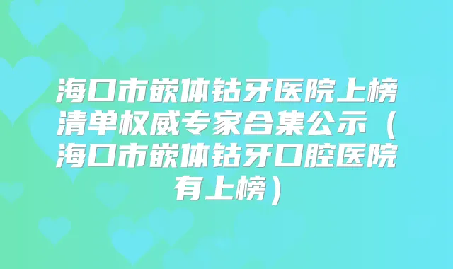 海口市嵌体钴牙医院上榜清单专家合集公示（海口市嵌体钴牙口腔医院有上榜）
